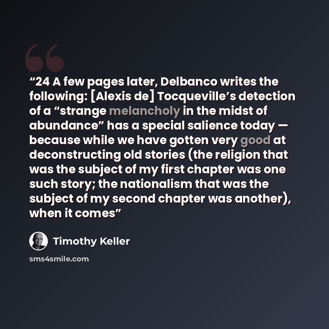 “24 A few pages later, Delbanco writes the following: [Alexis de] Tocqueville’s detection of a “strange melancholy in the midst of abundance” has a special salience today — because while we have gotten very good at deconstructing old stories (the religion that was the subject of my first chapter…” quote by Timothy Keller