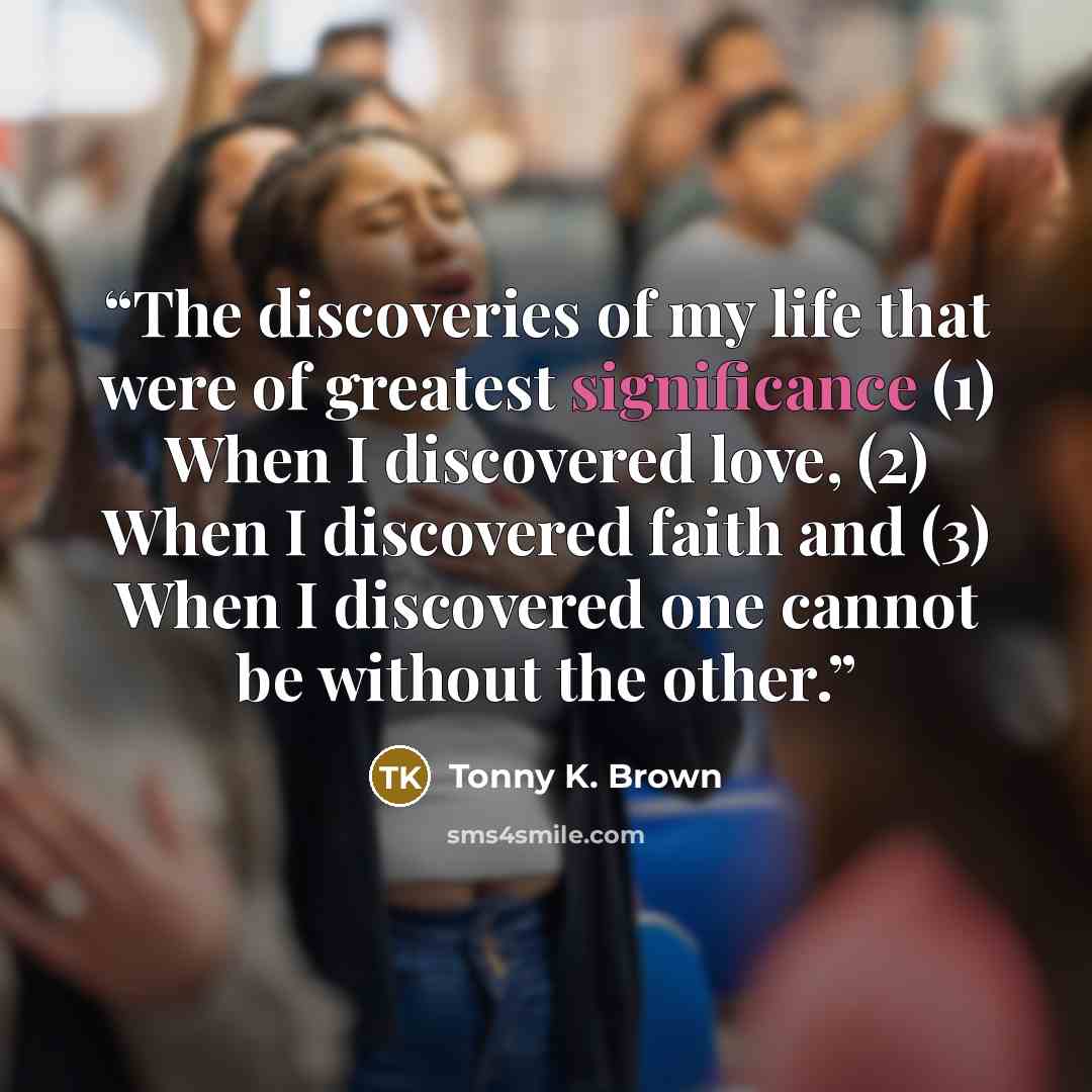 “The discoveries of my life that were of greatest significance (1) When I discovered love, (2) When I discovered faith and (3) When I discovered one cannot be without the other.” quote by Tonny K. Brown