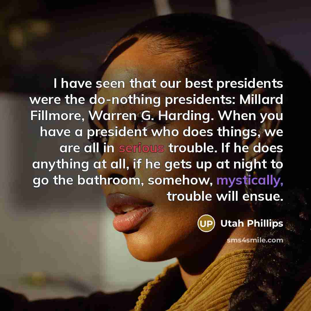 “I have seen that our best presidents were the do-nothing presidents: Millard Fillmore, Warren G. Harding. When you have a president who does things, we are all in serious trouble. If he does anything at all, if he gets up at night to go the bathroom, somehow, mystically, trouble will ensue.” quote by Utah Phillips