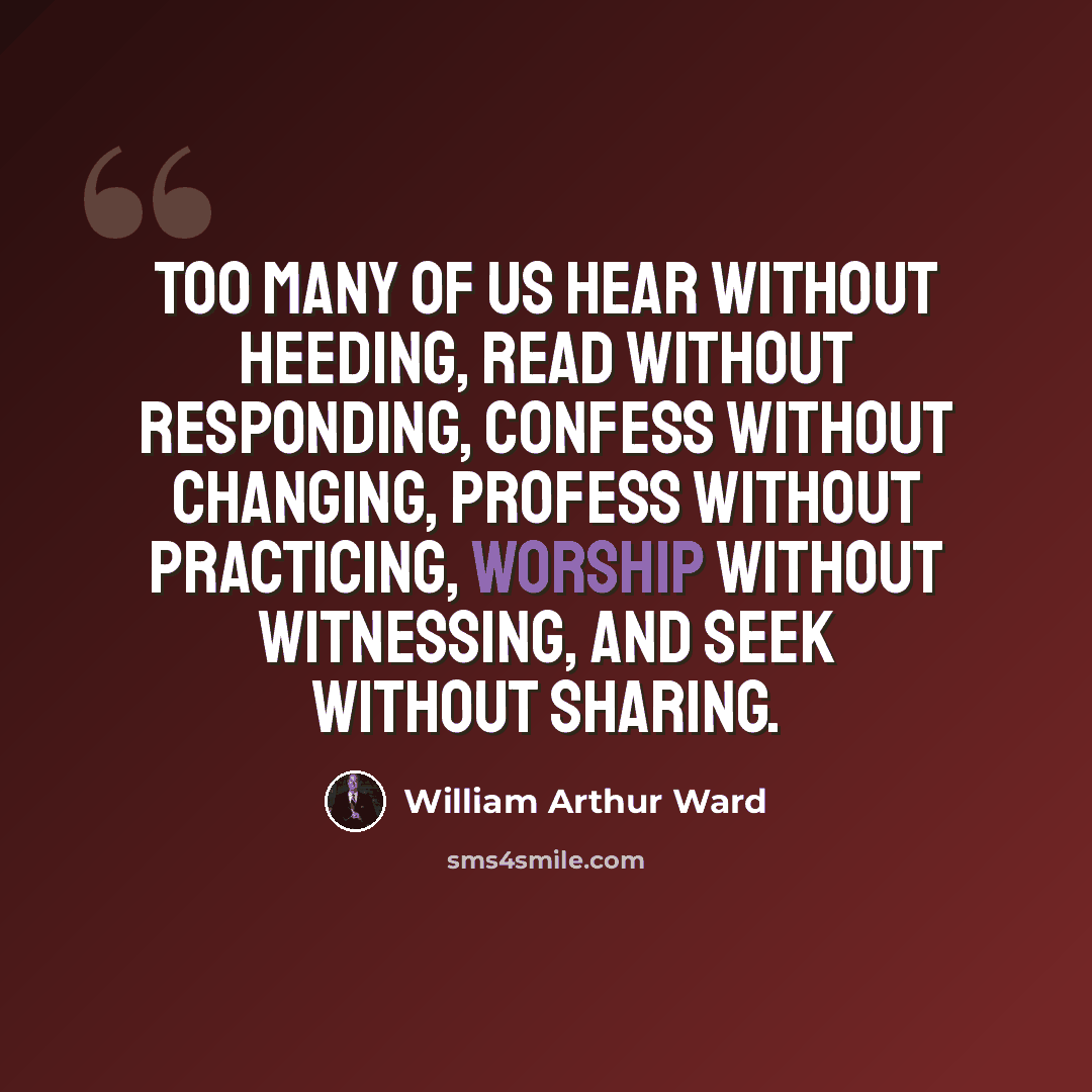 “Too many of us hear without heeding, read without responding, confess without changing, profess without practicing, worship without witnessing, and seek without sharing.” quote by William Arthur Ward
