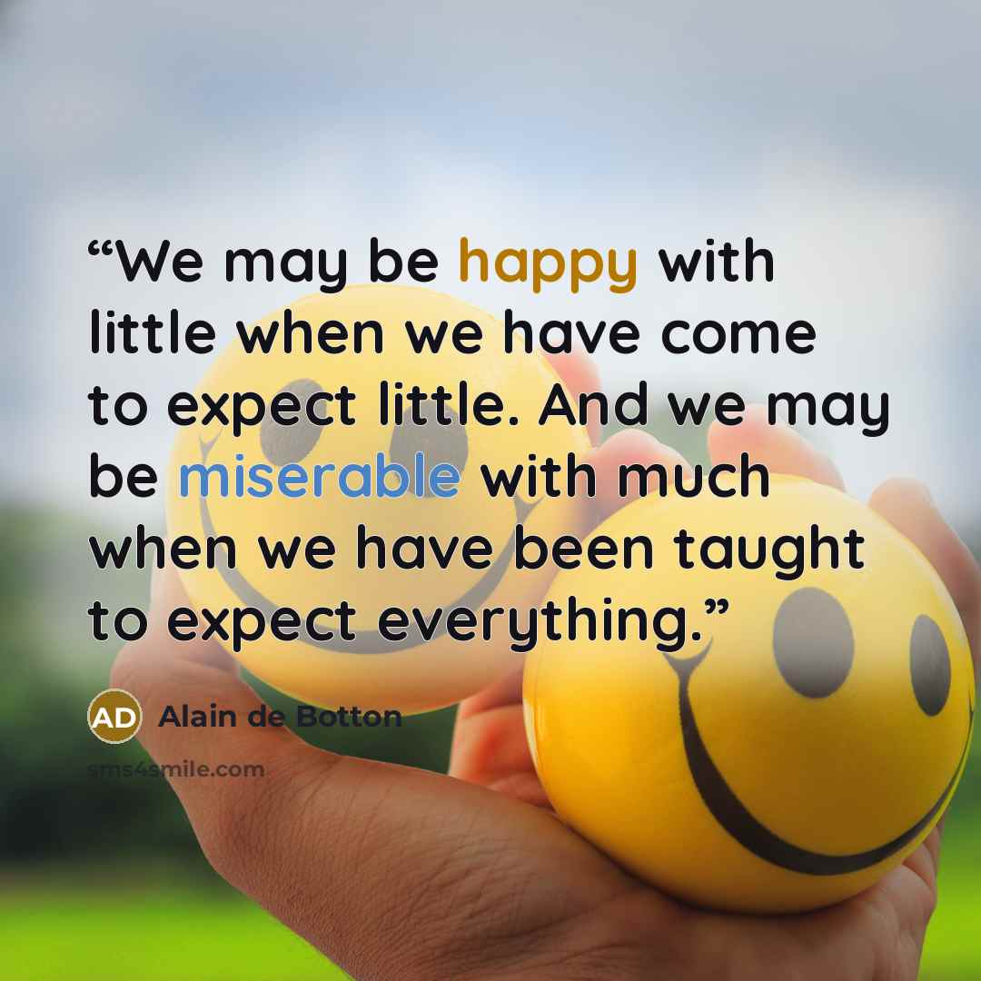 “We may be happy with little when we have come to expect little. And we may be miserable with much when we have been taught to expect everything.” quote by Alain de Botton