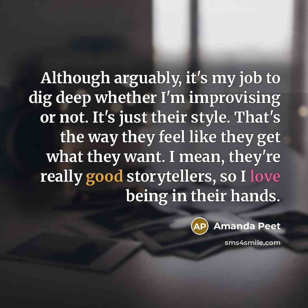 “Although arguably, it's my job to dig deep whether I'm improvising or not. It's just their style. That's the way they feel like they get what they want. I mean, they're really good storytellers, so I love being in their hands.” quote by Amanda Peet