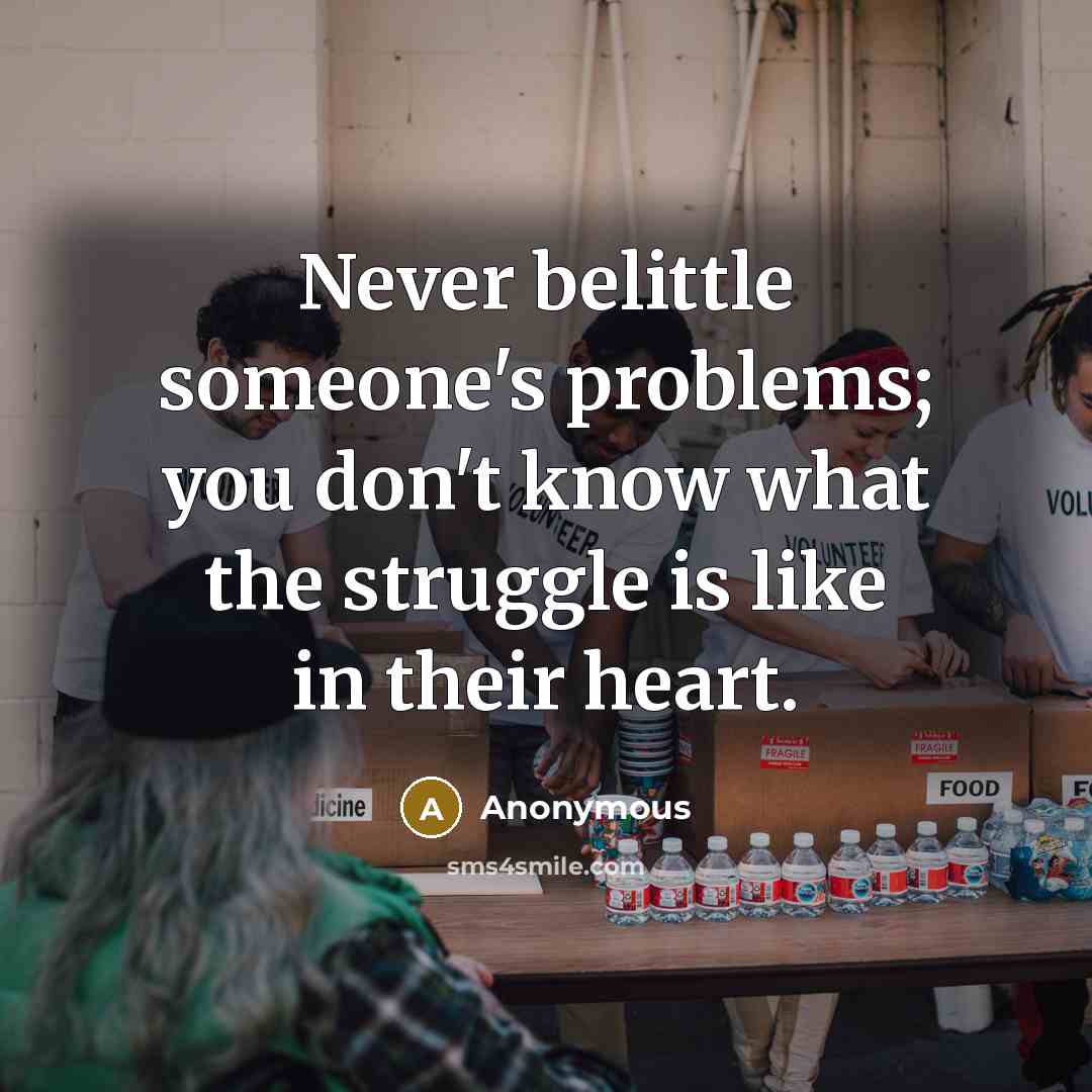 “Never belittle someone's problems; you don't know what the struggle is like in their heart.” quote by Anonymous