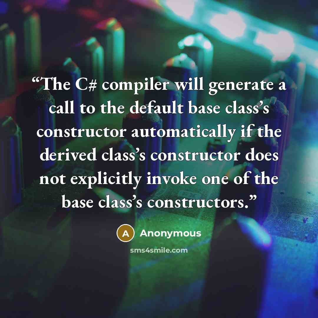 “The C# compiler will generate a call to the default base class’s constructor automatically if the derived class’s constructor does not explicitly invoke one of the base class’s constructors.” quote by Anonymous