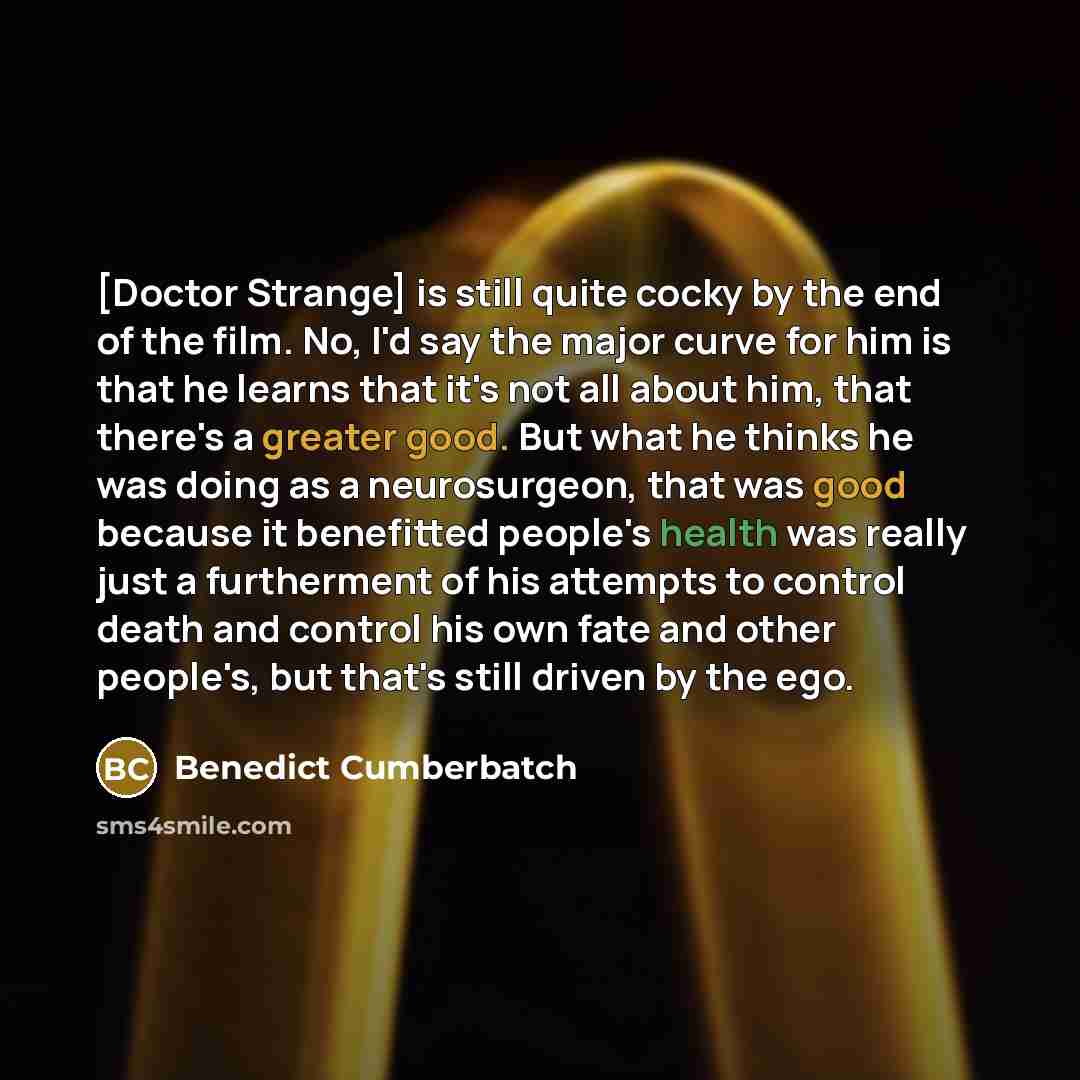 “[Doctor Strange] is still quite cocky by the end of the film. No, I'd say the major curve for him is that he learns that it's not all about him, that there's a greater good. But what he thinks he was doing as a neurosurgeon, that was good because it benefitted people's health was really just a…” quote by Benedict Cumberbatch