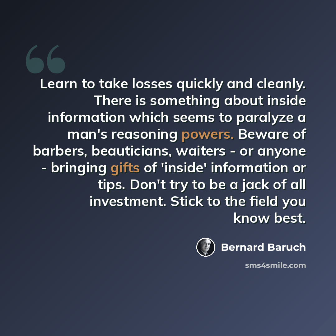 “Learn to take losses quickly and cleanly. There is something about inside information which seems to paralyze a man's reasoning powers. Beware of barbers, beauticians, waiters - or anyone - bringing gifts of 'inside' information or tips. Don't try to be a jack of all investment. Stick to the field…” quote by Bernard Baruch