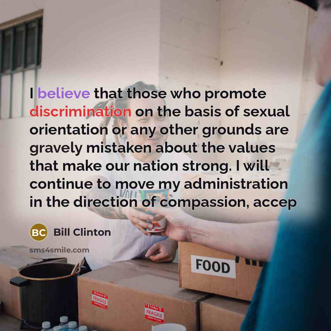 “I believe that those who promote discrimination on the basis of sexual orientation or any other grounds are gravely mistaken about the values that make our nation strong. I will continue to move my administration in the direction of compassion, accep” quote by Bill Clinton