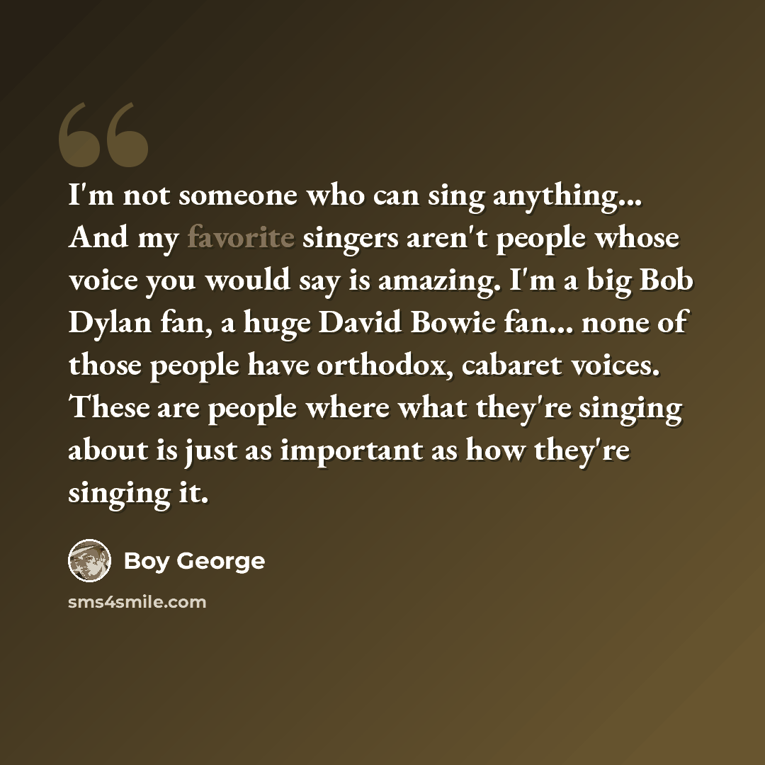 “I'm not someone who can sing anything... And my favorite singers aren't people whose voice you would say is amazing. I'm a big Bob Dylan fan, a huge David Bowie fan... none of those people have orthodox, cabaret voices. These are people where what they're singing about is just as important as how…” quote by Boy George