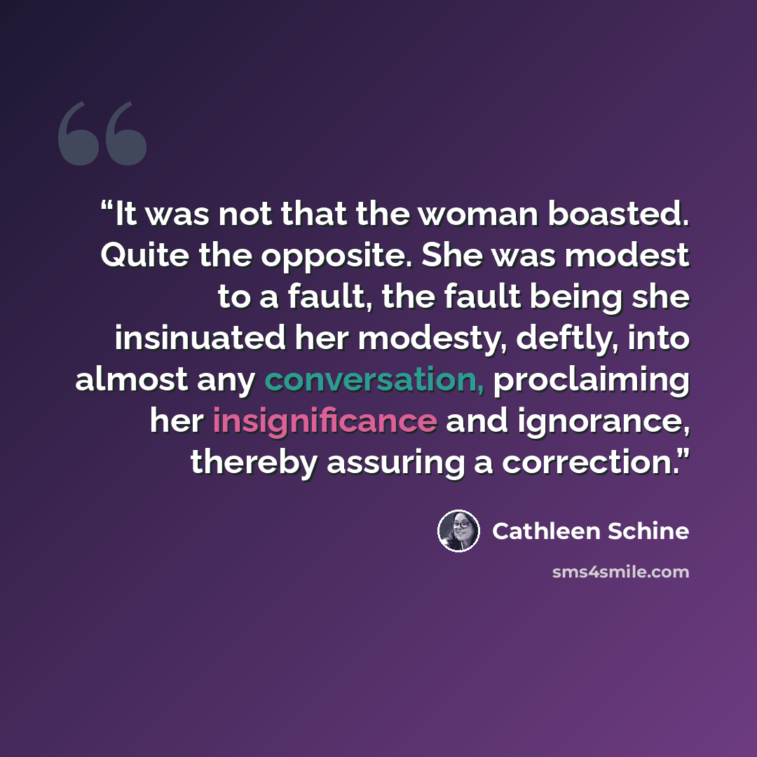 “It was not that the woman boasted. Quite the opposite. She was modest to a fault, the fault being she insinuated her modesty, deftly, into almost any conversation, proclaiming her insignificance and ignorance, thereby assuring a correction.” quote by Cathleen Schine