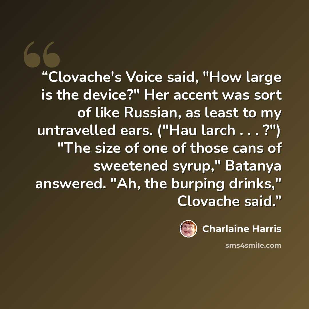 “Clovache's Voice said, "How large is the device?" Her accent was sort of like Russian, as least to my untravelled ears. ("Hau larch . . . ?") "The size of one of those cans of sweetened syrup," Batanya answered. "Ah, the burping drinks," Clovache said.” quote by Charlaine Harris