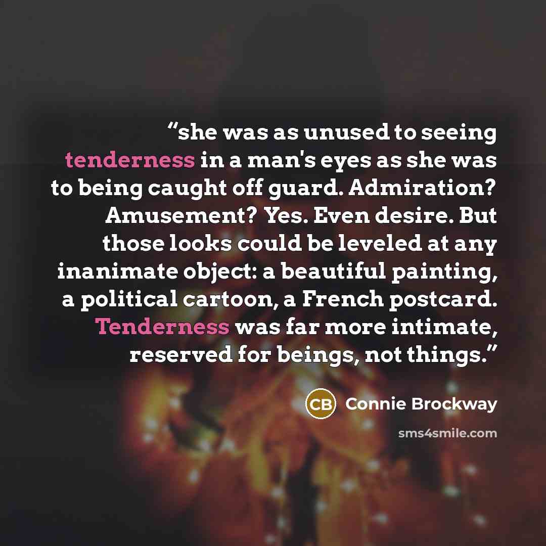 “she was as unused to seeing tenderness in a man's eyes as she was to being caught off guard. Admiration? Amusement? Yes. Even desire. But those looks could be leveled at any inanimate object: a beautiful painting, a political cartoon, a French postcard. Tenderness was far more intimate, reserved…” quote by Connie Brockway
