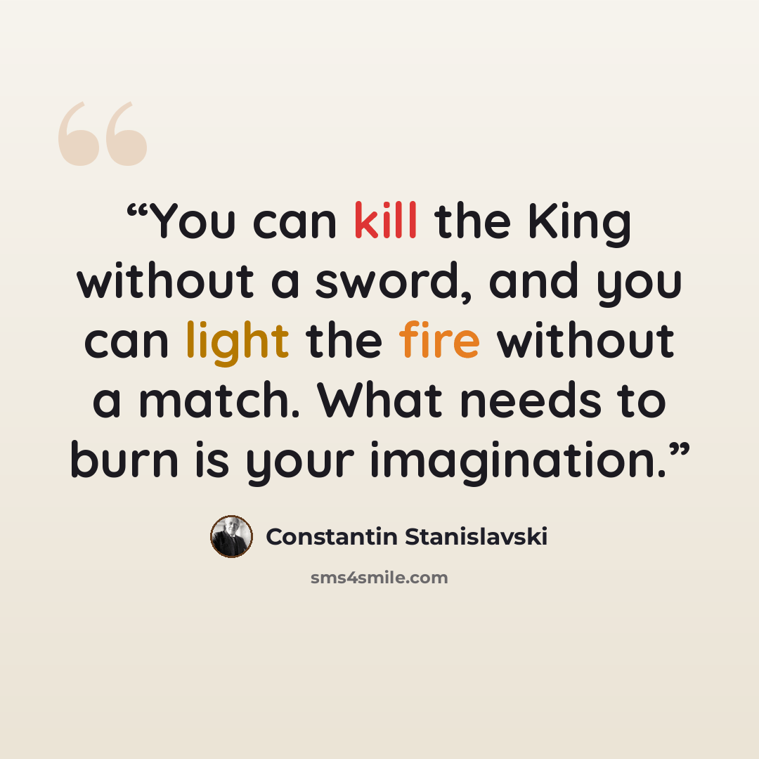 “You can kill the King without a sword, and you can light the fire without a match. What needs to burn is your imagination.” quote by Constantin Stanislavski