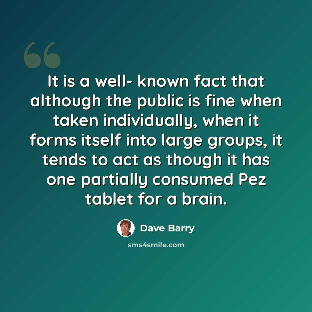 “It is a well- known fact that although the public is fine when taken individually, when it forms itself into large groups, it tends to act as though it has one partially consumed Pez tablet for a brain.” quote by Dave Barry