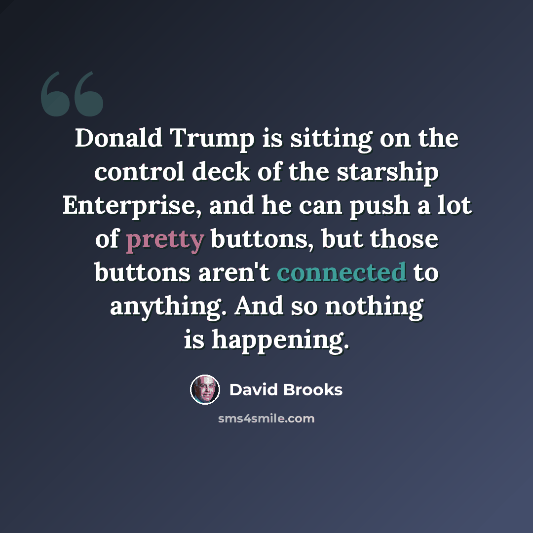 “Donald Trump is sitting on the control deck of the starship Enterprise, and he can push a lot of pretty buttons, but those buttons aren't connected to anything. And so nothing is happening.” quote by David Brooks
