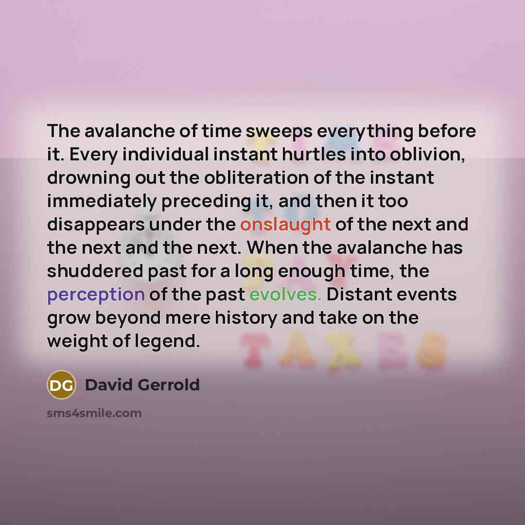 “The avalanche of time sweeps everything before it. Every individual instant hurtles into oblivion, drowning out the obliteration of the instant immediately preceding it, and then it too disappears under the onslaught of the next and the next and the next. When the avalanche has shuddered past for…” quote by David Gerrold