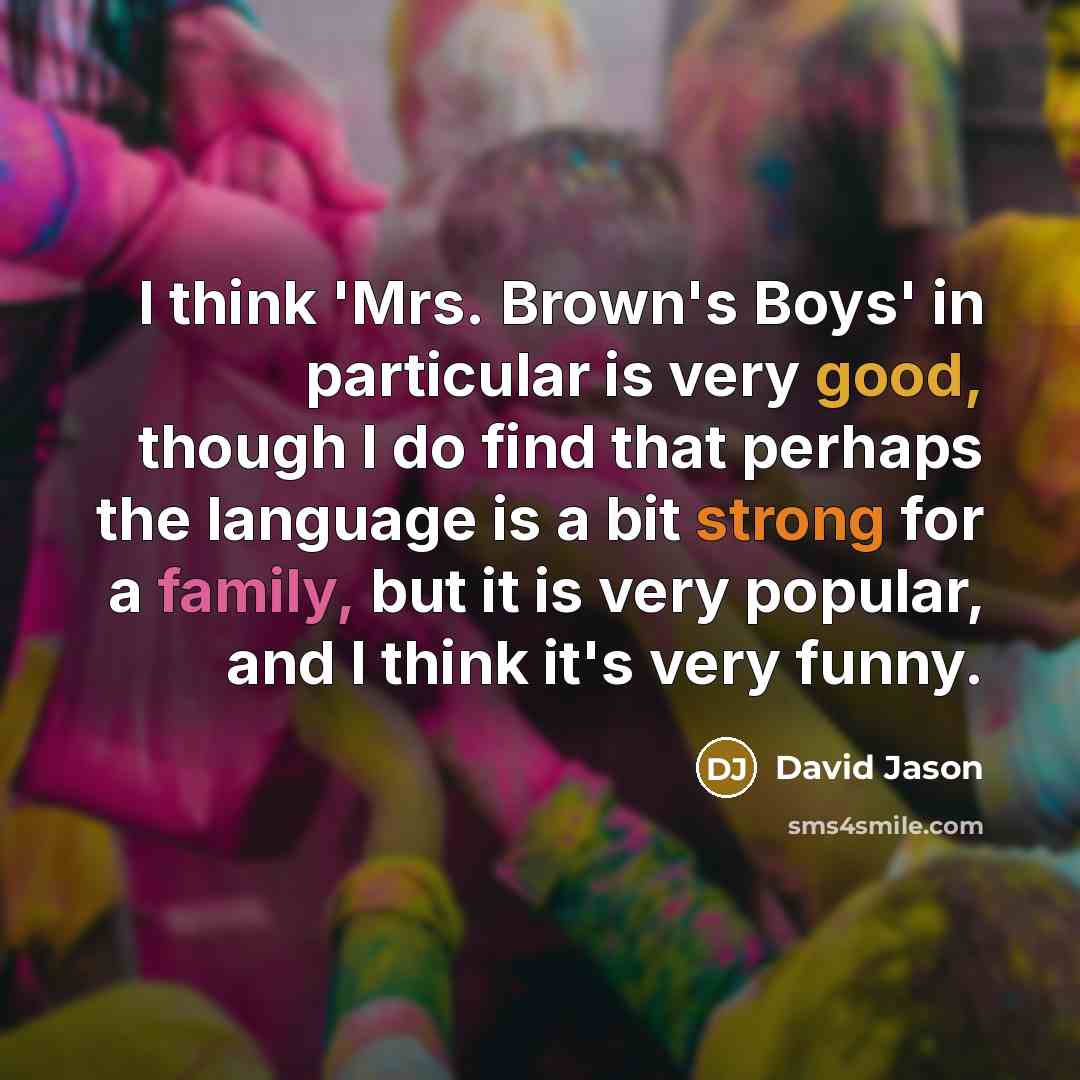 “I think 'Mrs. Brown's Boys' in particular is very good, though I do find that perhaps the language is a bit strong for a family, but it is very popular, and I think it's very funny.” quote by David Jason