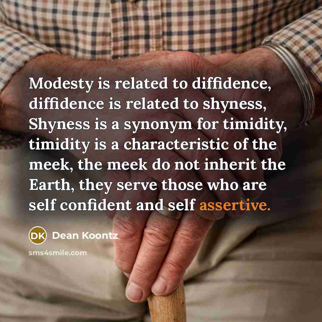 “Modesty is related to diffidence, diffidence is related to shyness, Shyness is a synonym for timidity, timidity is a characteristic of the meek, the meek do not inherit the Earth, they serve those who are self confident and self assertive.” quote by Dean Koontz