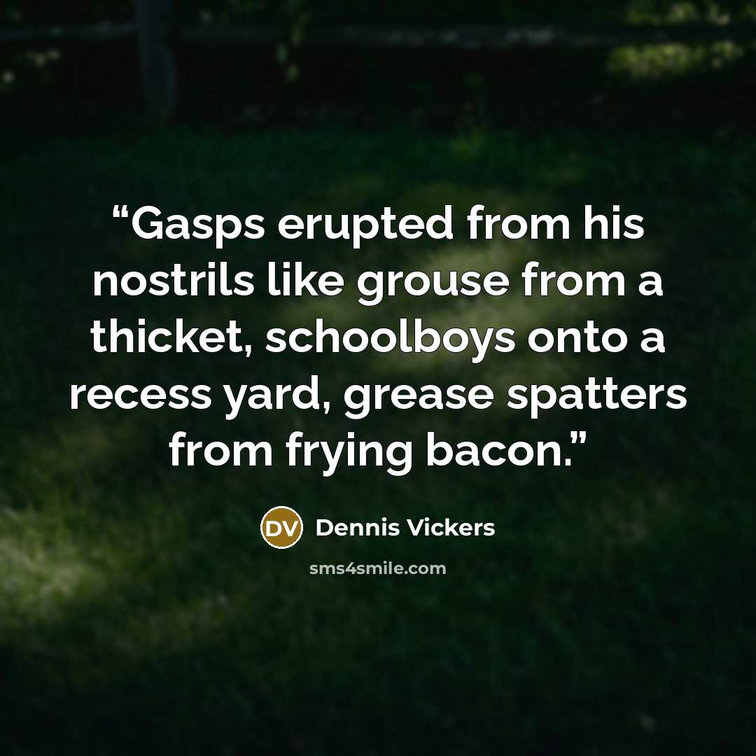 “Gasps erupted from his nostrils like grouse from a thicket, schoolboys onto a recess yard, grease spatters from frying bacon.” quote by Dennis Vickers