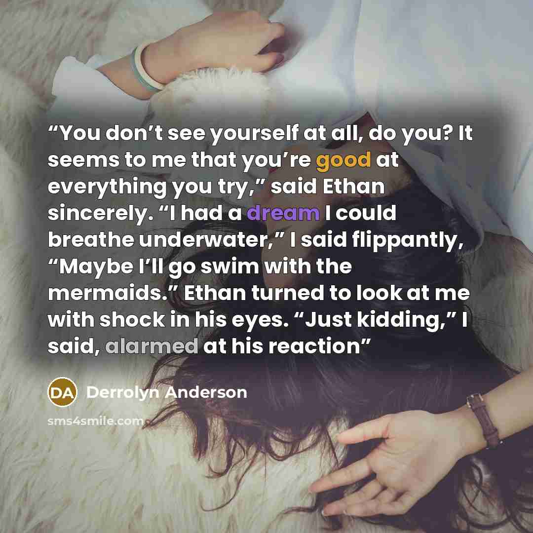 “You don’t see yourself at all, do you? It seems to me that you’re good at everything you try,” said Ethan sincerely. “I had a dream I could breathe underwater,” I said flippantly, “Maybe I’ll go swim with the mermaids.” Ethan turned to look at me with shock in his eyes. “Just kidding,” I said…” quote by Derrolyn Anderson