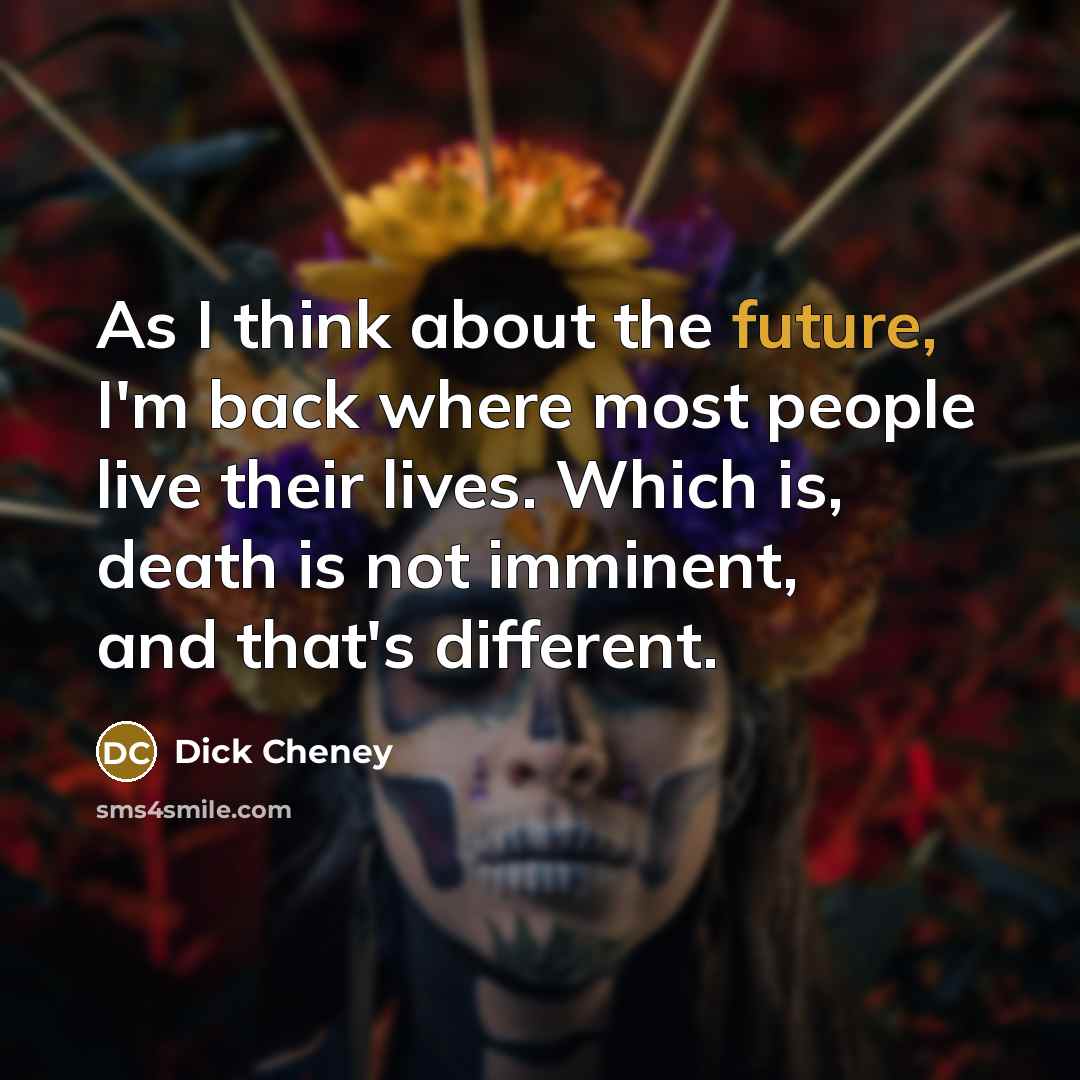 “As I think about the future, I'm back where most people live their lives. Which is, death is not imminent, and that's different.” quote by Dick Cheney