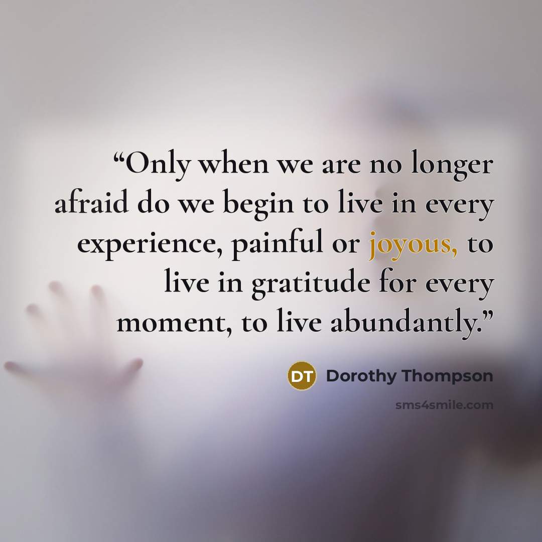 “Only when we are no longer afraid do we begin to live in every experience, painful or joyous, to live in gratitude for every moment, to live abundantly.” quote by Dorothy Thompson