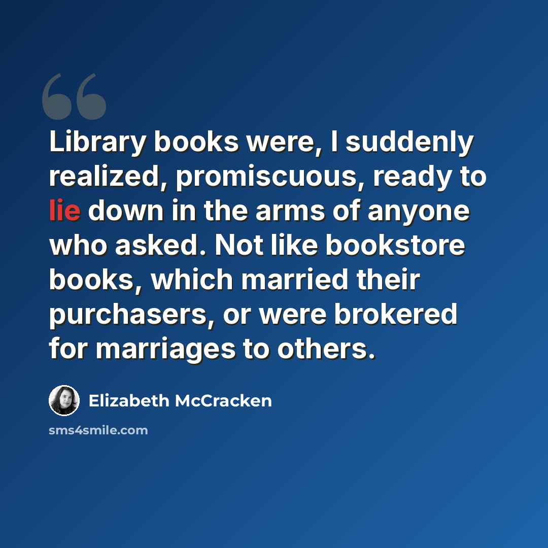“Library books were, I suddenly realized, promiscuous, ready to lie down in the arms of anyone who asked. Not like bookstore books, which married their purchasers, or were brokered for marriages to others.” quote by Elizabeth McCracken