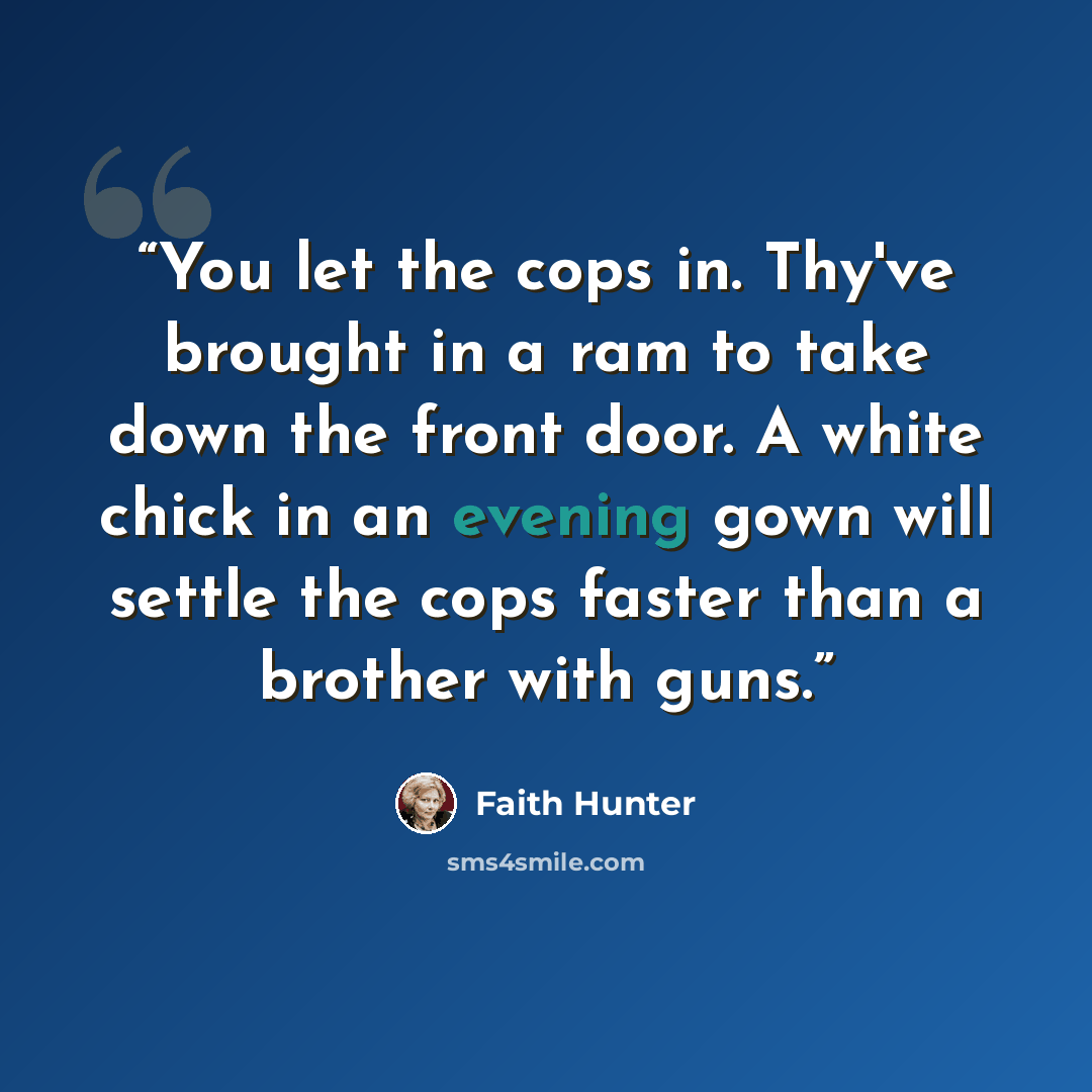 “You let the cops in. Thy've brought in a ram to take down the front door. A white chick in an evening gown will settle the cops faster than a brother with guns.” quote by Faith Hunter