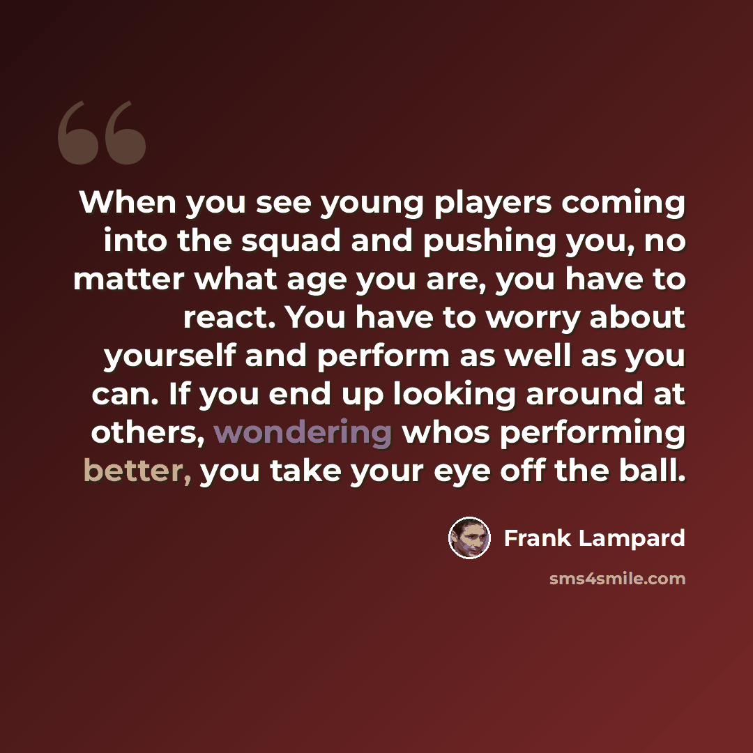“When you see young players coming into the squad and pushing you, no matter what age you are, you have to react. You have to worry about yourself and perform as well as you can. If you end up looking around at others, wondering whos performing better, you take your eye off the ball.” quote by Frank Lampard