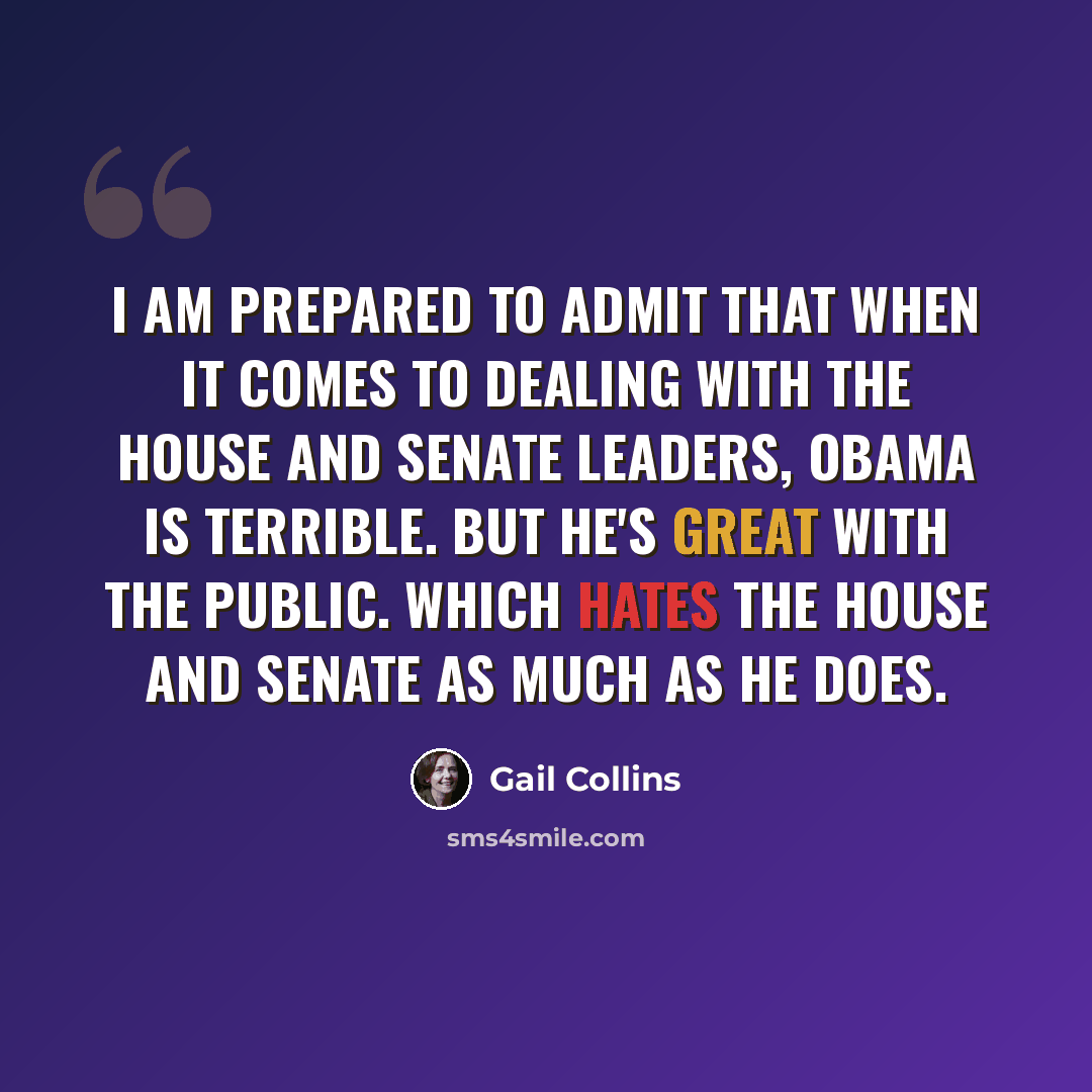 “I am prepared to admit that when it comes to dealing with the House and Senate leaders, Obama is terrible. But he's great with the public. Which hates the House and Senate as much as he does.” quote by Gail Collins
