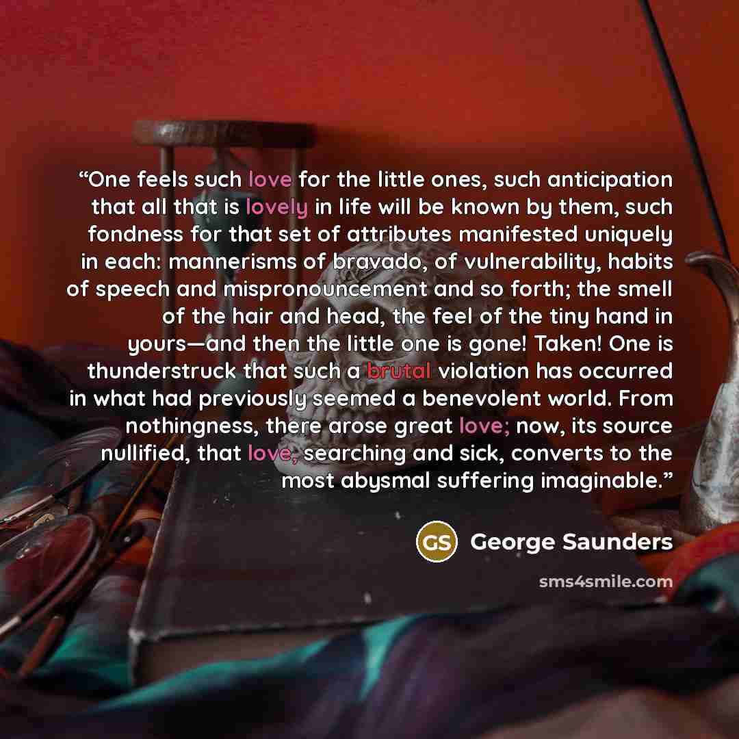 “One feels such love for the little ones, such anticipation that all that is lovely in life will be known by them, such fondness for that set of attributes manifested uniquely in each: mannerisms of bravado, of vulnerability, habits of speech and mispronouncement and so forth; the smell of the hair…” quote by George Saunders