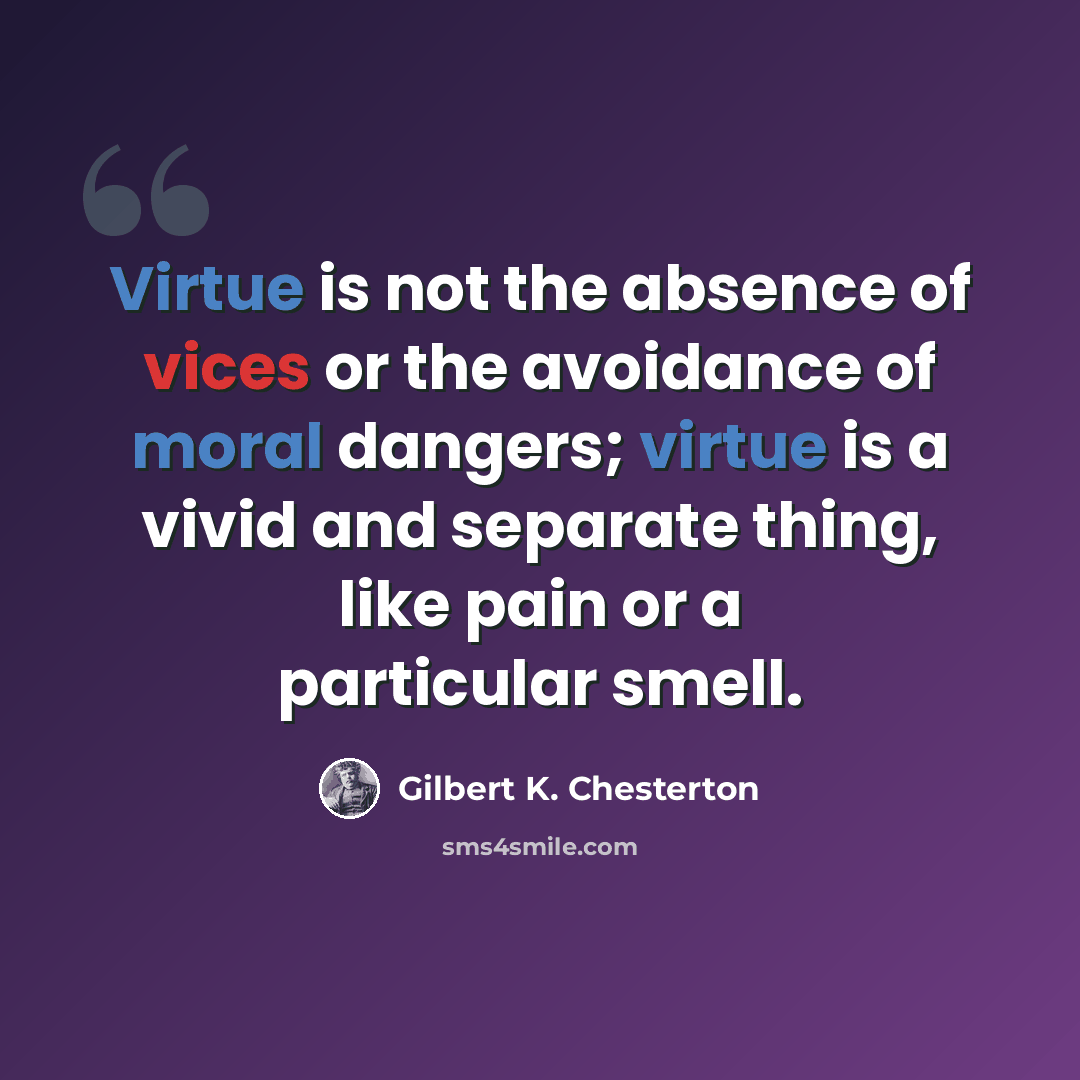 “Virtue is not the absence of vices or the avoidance of moral dangers; virtue is a vivid and separate thing, like pain or a particular smell.” quote by Gilbert K. Chesterton