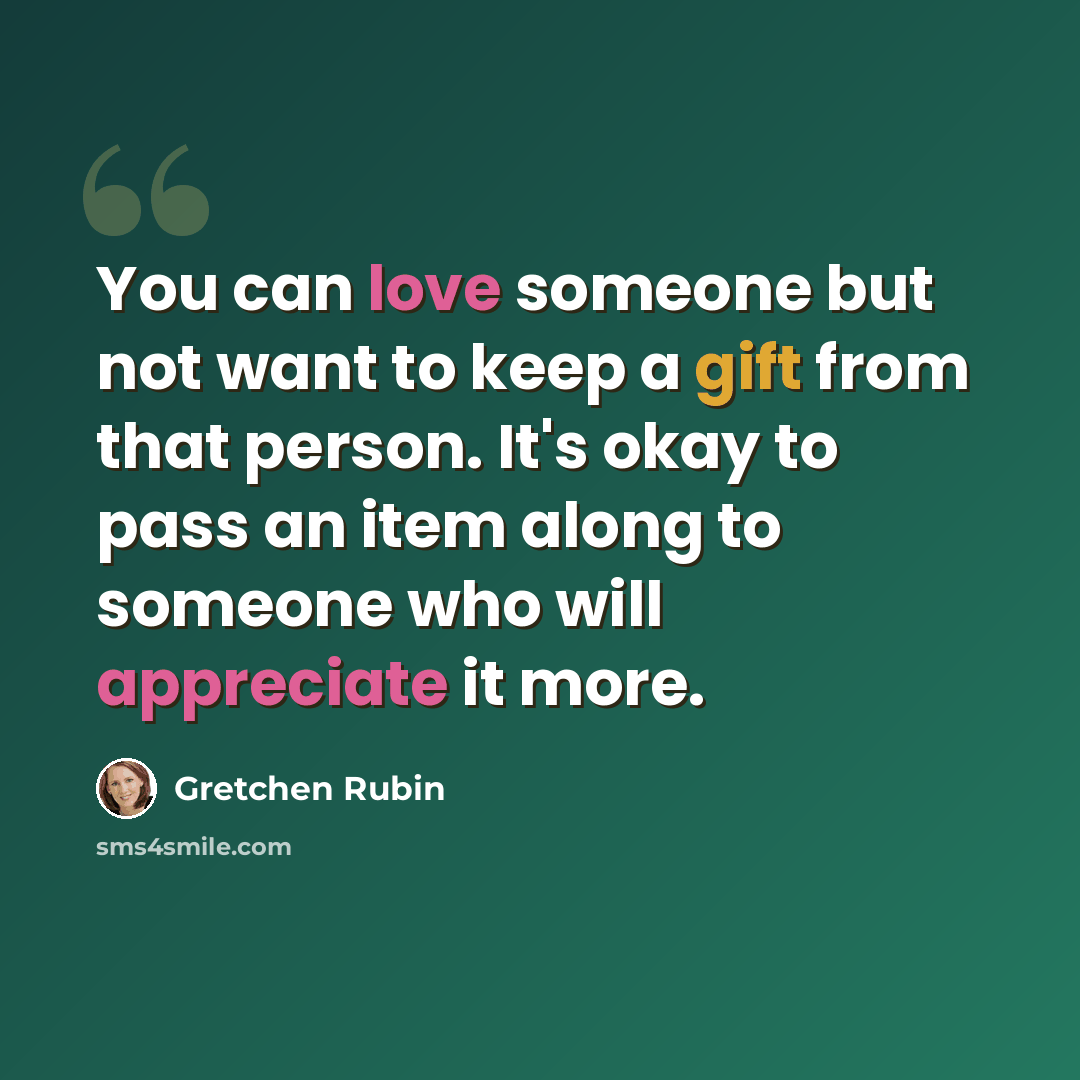 “You can love someone but not want to keep a gift from that person. It's okay to pass an item along to someone who will appreciate it more.” quote by Gretchen Rubin