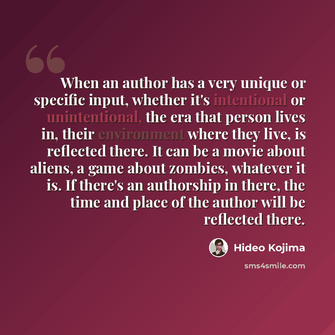 “When an author has a very unique or specific input, whether it's intentional or unintentional, the era that person lives in, their environment where they live, is reflected there. It can be a movie about aliens, a game about zombies, whatever it is. If there's an authorship in there, the time and…” quote by Hideo Kojima