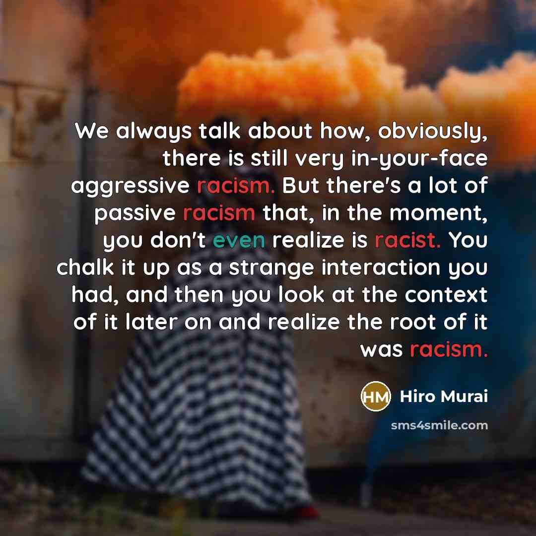 “We always talk about how, obviously, there is still very in-your-face aggressive racism. But there's a lot of passive racism that, in the moment, you don't even realize is racist. You chalk it up as a strange interaction you had, and then you look at the context of it later on and realize the root…” quote by Hiro Murai