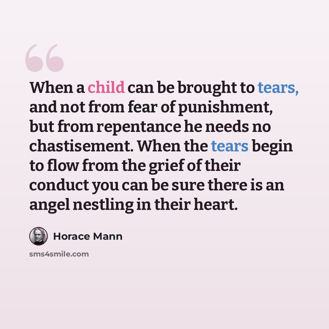 “When a child can be brought to tears, and not from fear of punishment, but from repentance he needs no chastisement. When the tears begin to flow from the grief of their conduct you can be sure there is an angel nestling in their heart.” quote by Horace Mann