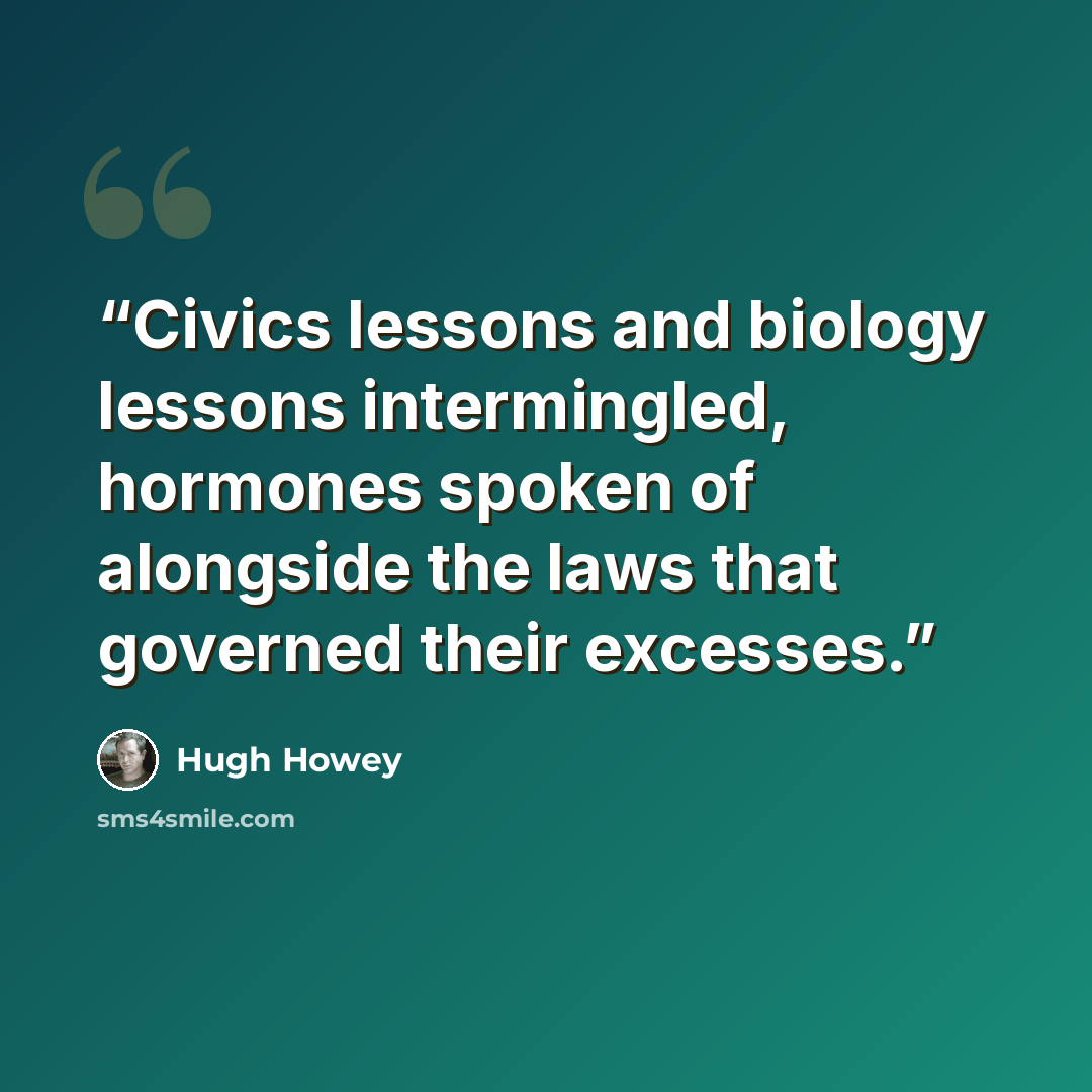 “Civics lessons and biology lessons intermingled, hormones spoken of alongside the laws that governed their excesses.” quote by Hugh Howey