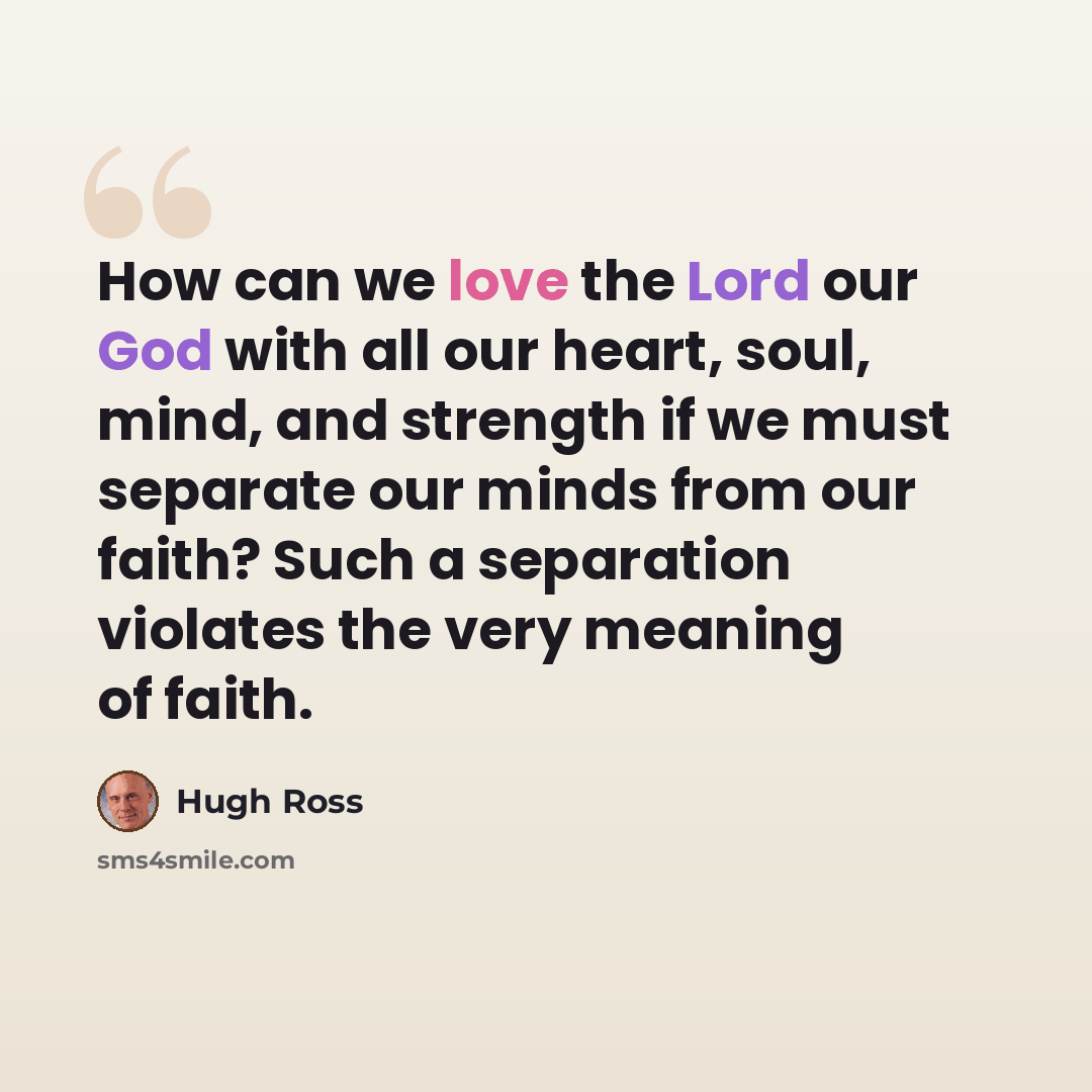 “How can we love the Lord our God with all our heart, soul, mind, and strength if we must separate our minds from our faith? Such a separation violates the very meaning of faith.” quote by Hugh Ross