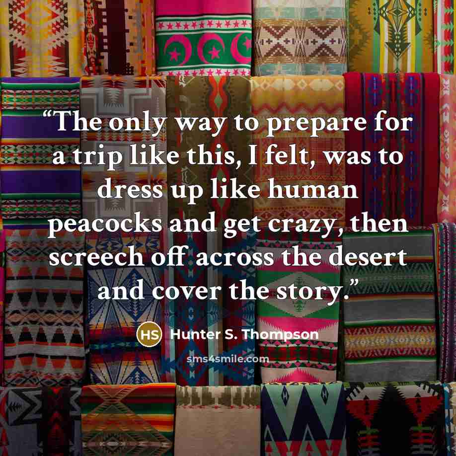 “The only way to prepare for a trip like this, I felt, was to dress up like human peacocks and get crazy, then screech off across the desert and cover the story.” quote by Hunter S. Thompson
