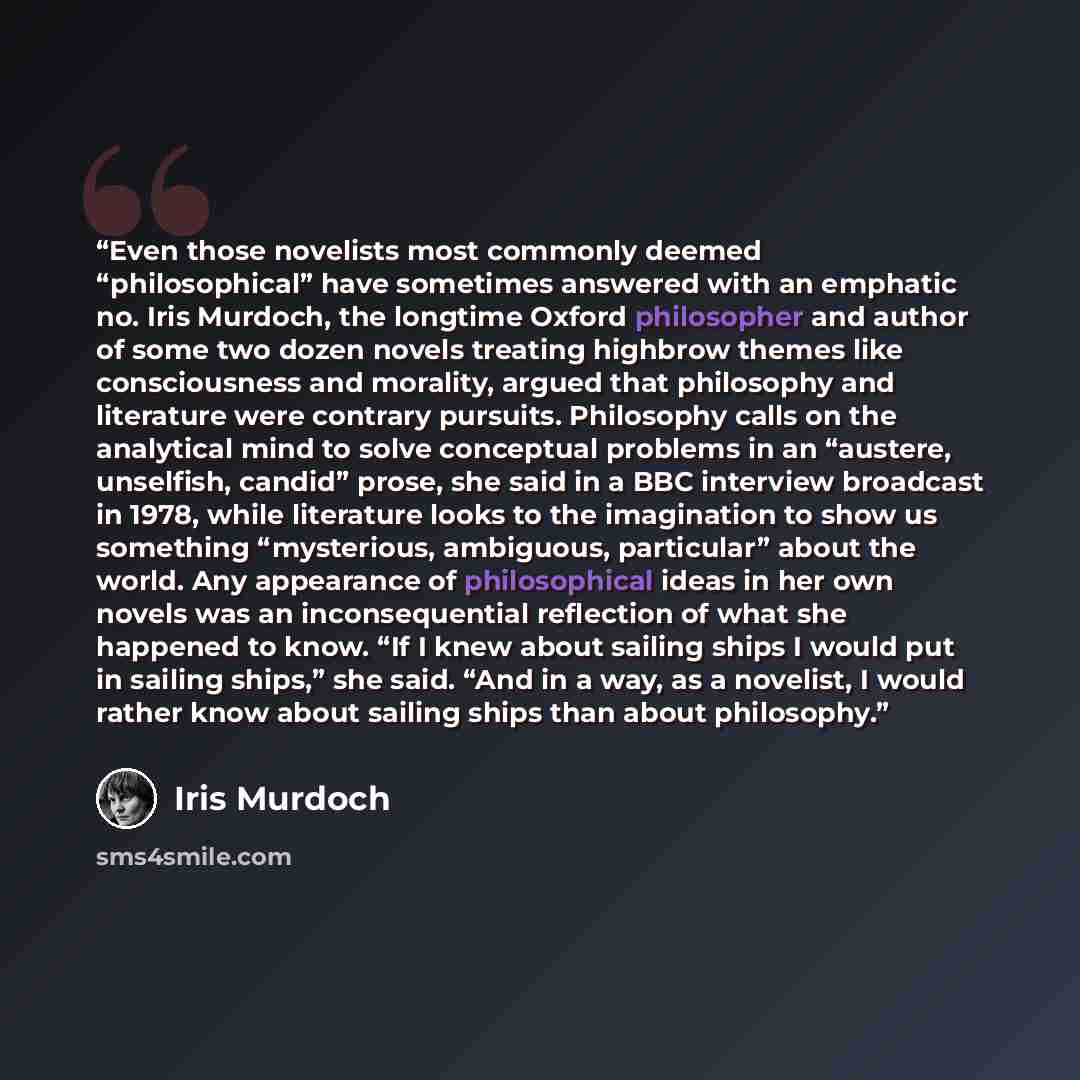 “Even those novelists most commonly deemed “philosophical” have sometimes answered with an emphatic no. Iris Murdoch, the longtime Oxford philosopher and author of some two dozen novels treating highbrow themes like consciousness and morality, argued that philosophy and literature were contrary…” quote by Iris Murdoch