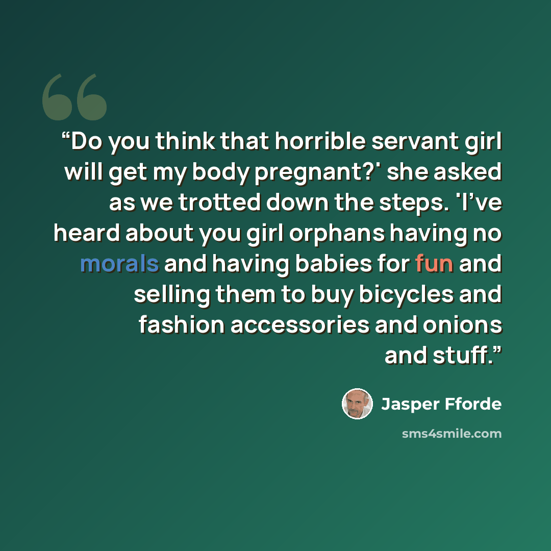 “Do you think that horrible servant girl will get my body pregnant?' she asked as we trotted down the steps. 'I've heard about you girl orphans having no morals and having babies for fun and selling them to buy bicycles and fashion accessories and onions and stuff.” quote by Jasper Fforde