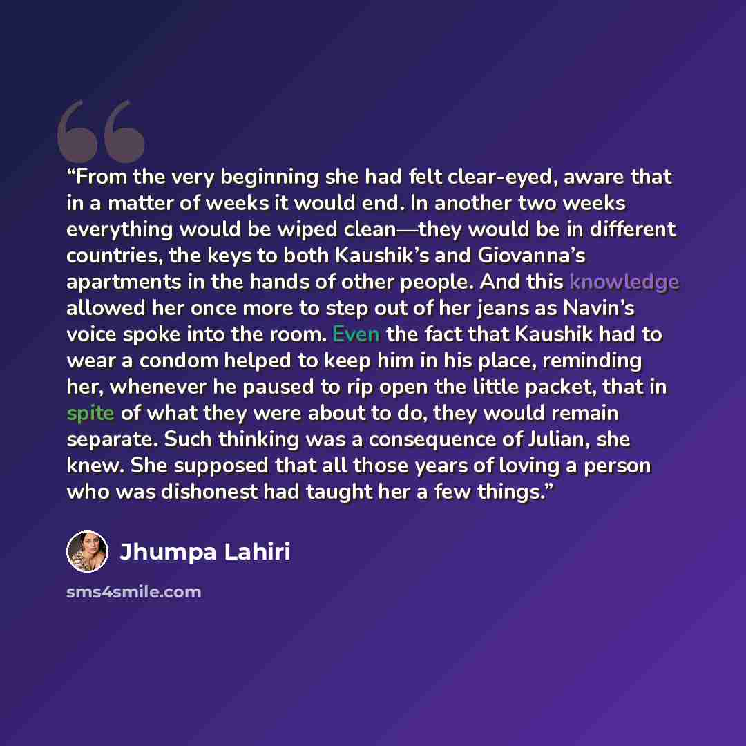 “From the very beginning she had felt clear-eyed, aware that in a matter of weeks it would end. In another two weeks everything would be wiped clean—they would be in different countries, the keys to both Kaushik’s and Giovanna’s apartments in the hands of other people. And this knowledge allowed…” quote by Jhumpa Lahiri