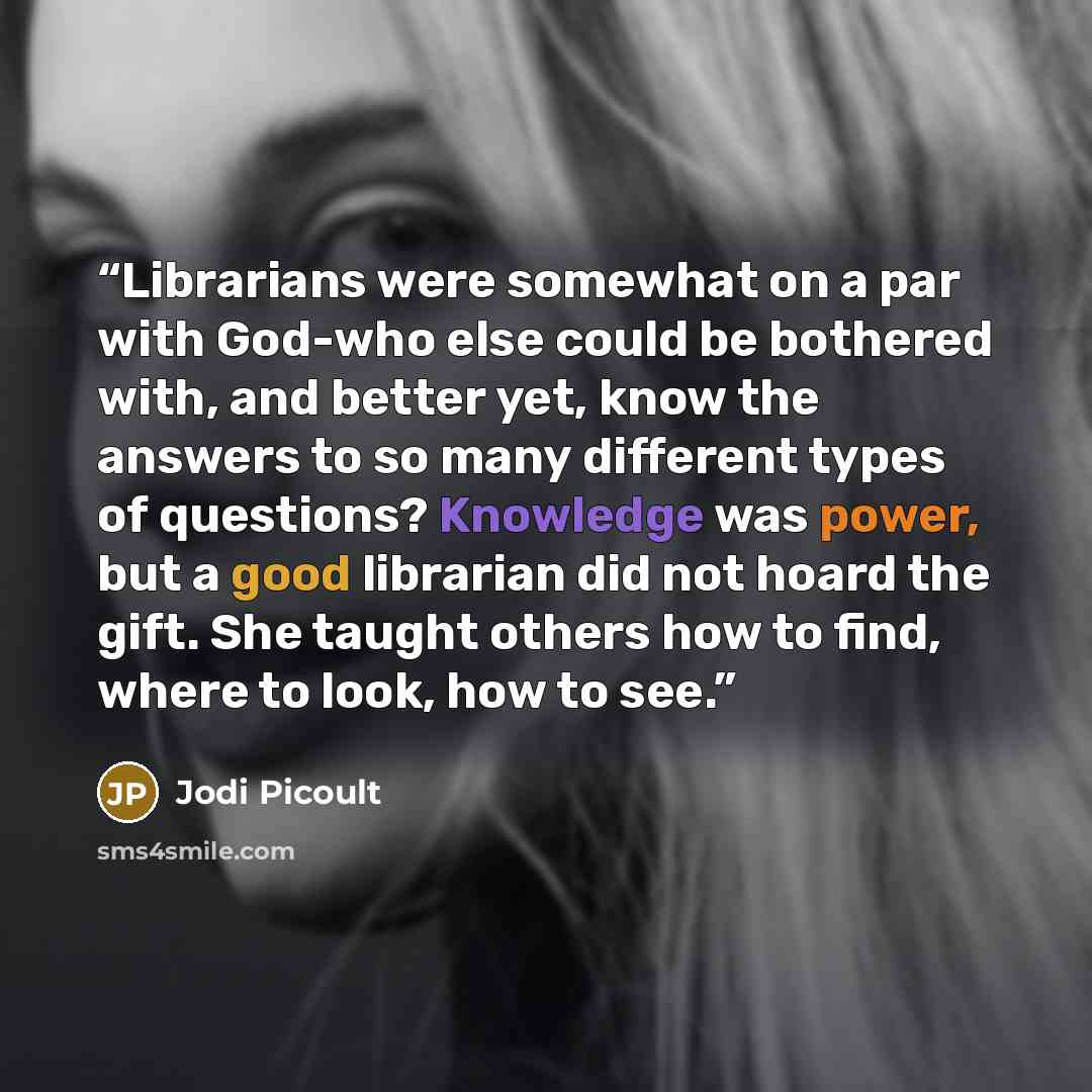 “Librarians were somewhat on a par with God-who else could be bothered with, and better yet, know the answers to so many different types of questions? Knowledge was power, but a good librarian did not hoard the gift. She taught others how to find, where to look, how to see.” quote by Jodi Picoult
