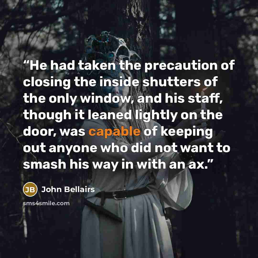 “He had taken the precaution of closing the inside shutters of the only window, and his staff, though it leaned lightly on the door, was capable of keeping out anyone who did not want to smash his way in with an ax.” quote by John Bellairs