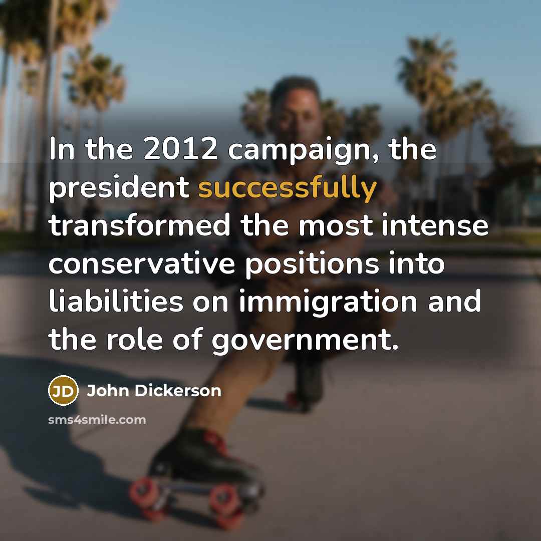 “In the 2012 campaign, the president successfully transformed the most intense conservative positions into liabilities on immigration and the role of government.” quote by John Dickerson