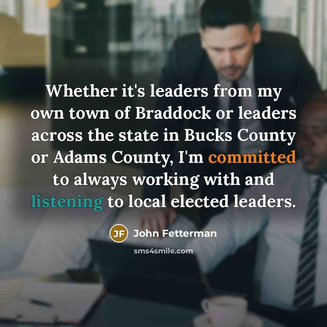 “Whether it's leaders from my own town of Braddock or leaders across the state in Bucks County or Adams County, I'm committed to always working with and listening to local elected leaders.” quote by John Fetterman