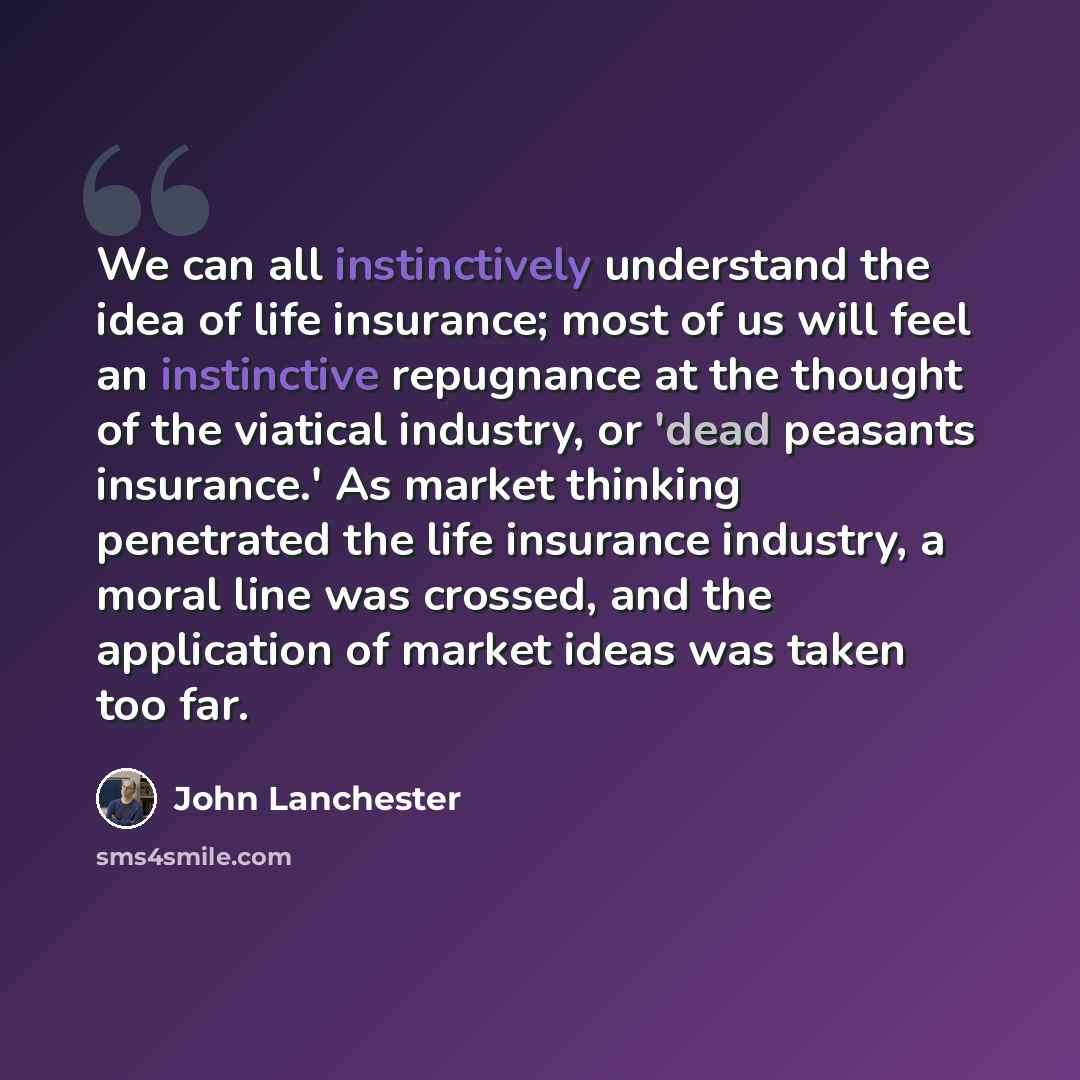 “We can all instinctively understand the idea of life insurance; most of us will feel an instinctive repugnance at the thought of the viatical industry, or 'dead peasants insurance.' As market thinking penetrated the life insurance industry, a moral line was crossed, and the application of market…” quote by John Lanchester
