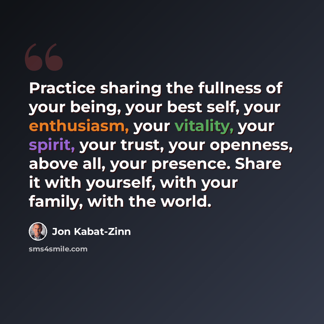 “Practice sharing the fullness of your being, your best self, your enthusiasm, your vitality, your spirit, your trust, your openness, above all, your presence. Share it with yourself, with your family, with the world.” quote by Jon Kabat-Zinn