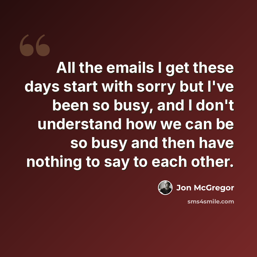 “All the emails I get these days start with sorry but I've been so busy, and I don't understand how we can be so busy and then have nothing to say to each other.” quote by Jon McGregor