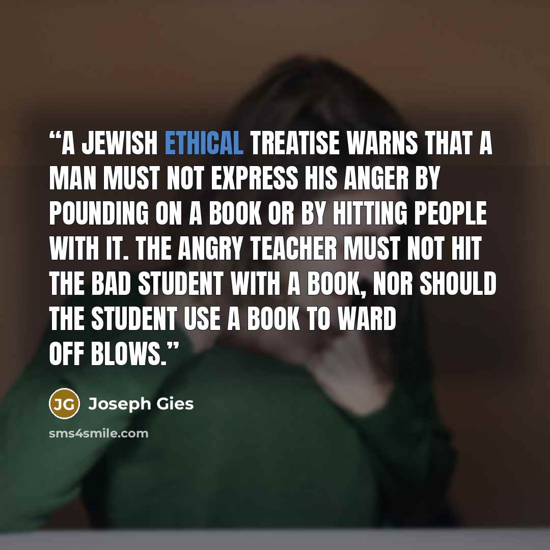 “A Jewish ethical treatise warns that a man must not express his anger by pounding on a book or by hitting people with it. The angry teacher must not hit the bad student with a book, nor should the student use a book to ward off blows.” quote by Joseph Gies