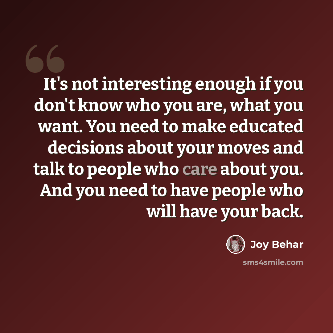 “It's not interesting enough if you don't know who you are, what you want. You need to make educated decisions about your moves and talk to people who care about you. And you need to have people who will have your back.” quote by Joy Behar